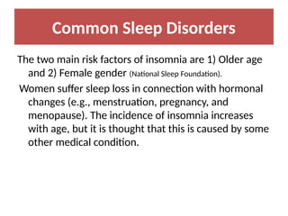 Common Sleep Disorders
The two main risk factors of insomnia are 1) Older age
and 2) Female gender (National Sleep Foundation).
Women suffer sleep loss in connection with hormonal
changes (e.g., menstruation, pregnancy, and
menopause). The incidence of insomnia increases
with age, but it is thought that this is caused by some
other medical condition.
 