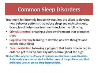 Common Sleep Disorders
Treatment for insomnia frequently requires the client to develop
new behavior patterns that induce sleep and maintain sleep.
Examples of behavioral treatments include the following
• Stimulus control: creating a sleep environment that promotes
sleep
• Cognitive therapy:learning to develop positive thoughts and
beliefs about sleep
• Sleep restriction:following a program that limits time in bed in
order to get to sleep and stay asleep throughout the nigh.
Similarly,the long-term efficacy of hypnotic medications is questionable.
Such medications do not deal with the cause of the problem, and their
prolonged use can create drug dependencies.
 