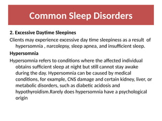 Common Sleep Disorders
2. Excessive Daytime Sleepines
Clients may experience excessive day time sleepiness as a result of
hypersomnia , narcolepsy, sleep apnea, and insufficient sleep.
Hypersomnia
Hypersomnia refers to conditions where the affected individual
obtains sufficient sleep at night but still cannot stay awake
during the day. Hypersomnia can be caused by medical
conditions, for example, CNS damage and certain kidney, liver, or
metabolic disorders, such as diabetic acidosis and
hypothyroidism.Rarely does hypersomnia have a psychological
origin
 