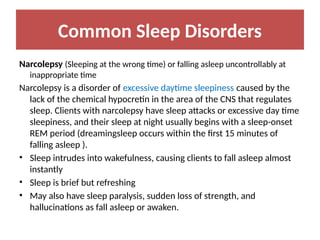 Common Sleep Disorders
Narcolepsy (Sleeping at the wrong time) or falling asleep uncontrollably at
inappropriate time
Narcolepsy is a disorder of excessive daytime sleepiness caused by the
lack of the chemical hypocretin in the area of the CNS that regulates
sleep. Clients with narcolepsy have sleep attacks or excessive day time
sleepiness, and their sleep at night usually begins with a sleep-onset
REM period (dreamingsleep occurs within the first 15 minutes of
falling asleep ).
• Sleep intrudes into wakefulness, causing clients to fall asleep almost
instantly
• Sleep is brief but refreshing
• May also have sleep paralysis, sudden loss of strength, and
hallucinations as fall asleep or awaken.
 