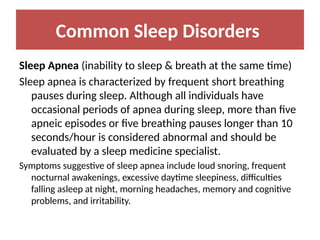 Common Sleep Disorders
Sleep Apnea (inability to sleep & breath at the same time)
Sleep apnea is characterized by frequent short breathing
pauses during sleep. Although all individuals have
occasional periods of apnea during sleep, more than five
apneic episodes or five breathing pauses longer than 10
seconds/hour is considered abnormal and should be
evaluated by a sleep medicine specialist.
Symptoms suggestive of sleep apnea include loud snoring, frequent
nocturnal awakenings, excessive daytime sleepiness, difficulties
falling asleep at night, morning headaches, memory and cognitive
problems, and irritability.
 