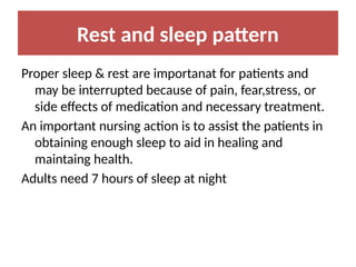 Rest and sleep pattern
Proper sleep & rest are importanat for patients and
may be interrupted because of pain, fear,stress, or
side effects of medication and necessary treatment.
An important nursing action is to assist the patients in
obtaining enough sleep to aid in healing and
maintaing health.
Adults need 7 hours of sleep at night
 