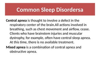 Common Sleep Disordersa
Central apnea is thought to involve a defect in the
respiratory center of the brain.All actions involved in
breathing, such as chest movement and airflow, cease.
Clients who have brainstem injuries and muscular
dystrophy, for example, often have central sleep apnea.
At this time, there is no available treatment.
Mixed apnea is a combination of central apnea and
obstructive apnea.
 
