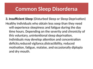 Common Sleep Disordersa
3. Insufficient Sleep (Disturbed Sleep or Sleep Deprivation)
Healthy individuals who obtain less seep than they need
will experience sleepiness and fatigue during the day
time hours. Depending on the severity and chronicity of
this voluntary, unintentional sleep deprivation,
individuals may develop attention and concentration
deficits,reduced vigilance,distractibility, reduced
motivation, fatigue, malaise, and occasionally diplopia
and dry mouth.
 
