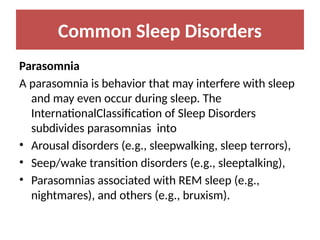 Common Sleep Disorders
Parasomnia
A parasomnia is behavior that may interfere with sleep
and may even occur during sleep. The
InternationalClassification of Sleep Disorders
subdivides parasomnias into
• Arousal disorders (e.g., sleepwalking, sleep terrors),
• Seep/wake transition disorders (e.g., sleeptalking),
• Parasomnias associated with REM sleep (e.g.,
nightmares), and others (e.g., bruxism).
 
