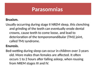 Parasomnias
Bruxism.
Usually occurring during stage II NREM sleep, this clenching
and grinding of the teeth can eventually erode dental
crowns, cause teeth to come loose, and lead to
deterioration of the temporomandibular (TMJ) joint,
called TMJ syndrome.
Enuresis.
Bed-wetting during sleep can occur in children over 3 years
old. More males than females are affected. It often
occurs 1 to 2 hours after falling asleep, when rousing
from NREM stages III and IV.
 