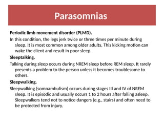 Parasomnias
Periodic limb movement disorder (PLMD).
In this condition, the legs jerk twice or three times per minute during
sleep. It is most common among older adults. This kicking motion can
wake the client and result in poor sleep.
Sleeptalking.
Talking during sleep occurs during NREM sleep before REM sleep. It rarely
presents a problem to the person unless it becomes troublesome to
others.
Sleepwalking.
Sleepwalking (somnambulism) occurs during stages III and IV of NREM
sleep. It is episodic and usually occurs 1 to 2 hours after falling asleep.
Sleepwalkers tend not to notice dangers (e.g., stairs) and often need to
be protected from injury.
 