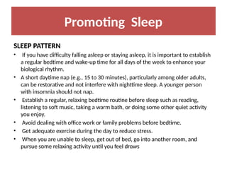 Promoting Sleep
SLEEP PATTERN
• If you have difficulty falling asleep or staying asleep, it is important to establish
a regular bedtime and wake-up time for all days of the week to enhance your
biological rhythm.
• A short daytime nap (e.g., 15 to 30 minutes), particularly among older adults,
can be restorative and not interfere with nighttime sleep. A younger person
with insomnia should not nap.
• Establish a regular, relaxing bedtime routine before sleep such as reading,
listening to soft music, taking a warm bath, or doing some other quiet activity
you enjoy.
• Avoid dealing with office work or family problems before bedtime.
• Get adequate exercise during the day to reduce stress.
• When you are unable to sleep, get out of bed, go into another room, and
pursue some relaxing activity until you feel drows
 