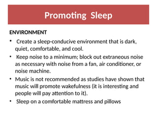 Promoting Sleep
ENVIRONMENT
• Create a sleep-conducive environment that is dark,
quiet, comfortable, and cool.
• Keep noise to a minimum; block out extraneous noise
as necessary with noise from a fan, air conditioner, or
noise machine.
• Music is not recommended as studies have shown that
music will promote wakefulness (it is interesting and
people will pay attention to it).
• Sleep on a comfortable mattress and pillows
 