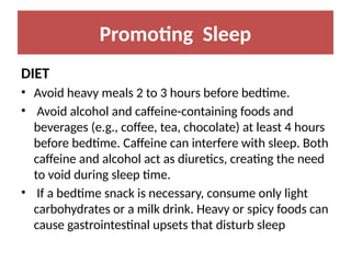 Promoting Sleep
DIET
• Avoid heavy meals 2 to 3 hours before bedtime.
• Avoid alcohol and caffeine-containing foods and
beverages (e.g., coffee, tea, chocolate) at least 4 hours
before bedtime. Caffeine can interfere with sleep. Both
caffeine and alcohol act as diuretics, creating the need
to void during sleep time.
• If a bedtime snack is necessary, consume only light
carbohydrates or a milk drink. Heavy or spicy foods can
cause gastrointestinal upsets that disturb sleep
 