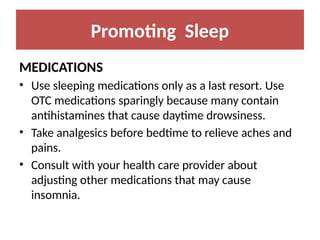Promoting Sleep
MEDICATIONS
• Use sleeping medications only as a last resort. Use
OTC medications sparingly because many contain
antihistamines that cause daytime drowsiness.
• Take analgesics before bedtime to relieve aches and
pains.
• Consult with your health care provider about
adjusting other medications that may cause
insomnia.
 