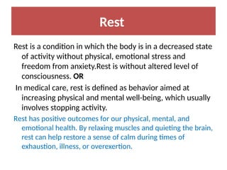 Rest
Rest is a condition in which the body is in a decreased state
of activity without physical, emotional stress and
freedom from anxiety.Rest is without altered level of
consciousness. OR
In medical care, rest is defined as behavior aimed at
increasing physical and mental well-being, which usually
involves stopping activity.
Rest has positive outcomes for our physical, mental, and
emotional health. By relaxing muscles and quieting the brain,
rest can help restore a sense of calm during times of
exhaustion, illness, or overexertion.
 