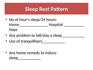 Sleep Rest Pattern
• No of hour’s sleep/24 hours:
Home______________ Hospital __________
Naps
• Any problem to fall/stay a sleep___________
• Use of tranquillizers___________
• Any home remedy to induce
sleep___________
 