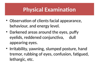 Physical Examination
• Observation of clients facial appearance,
behaviour, and energy level.
• Darkened areas around the eyes, puffy
eyelids, reddened conjunctiva, dull
appearing eyes.
• Irritability, yawning, slumped posture, hand
tremor, rubbing of eyes, confusion, fatigued,
lethargic, etc.
 