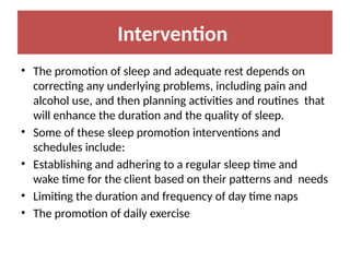 Intervention
• The promotion of sleep and adequate rest depends on
correcting any underlying problems, including pain and
alcohol use, and then planning activities and routines that
will enhance the duration and the quality of sleep.
• Some of these sleep promotion interventions and
schedules include:
• Establishing and adhering to a regular sleep time and
wake time for the client based on their patterns and needs
• Limiting the duration and frequency of day time naps
• The promotion of daily exercise
 