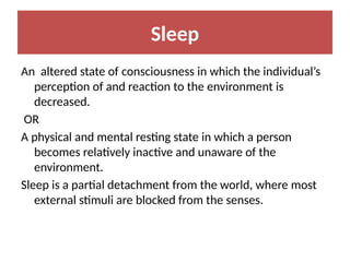 Sleep
An altered state of consciousness in which the individual’s
perception of and reaction to the environment is
decreased.
OR
A physical and mental resting state in which a person
becomes relatively inactive and unaware of the
environment.
Sleep is a partial detachment from the world, where most
external stimuli are blocked from the senses.
 