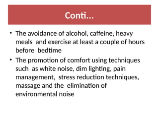 Conti...
• The avoidance of alcohol, caffeine, heavy
meals and exercise at least a couple of hours
before bedtime
• The promotion of comfort using techniques
such as white noise, dim lighting, pain
management, stress reduction techniques,
massage and the elimination of
environmental noise
 