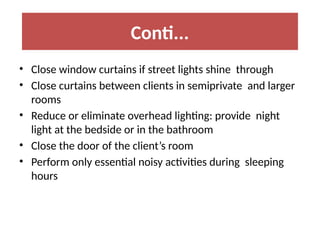 • Close window curtains if street lights shine through
• Close curtains between clients in semiprivate and larger
rooms
• Reduce or eliminate overhead lighting: provide night
light at the bedside or in the bathroom
• Close the door of the client’s room
• Perform only essential noisy activities during sleeping
hours
Conti...
 