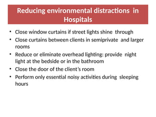 Reducing environmental distractions in
Hospitals
• Close window curtains if street lights shine through
• Close curtains between clients in semiprivate and larger
rooms
• Reduce or eliminate overhead lighting: provide night
light at the bedside or in the bathroom
• Close the door of the client’s room
• Perform only essential noisy activities during sleeping
hours
 