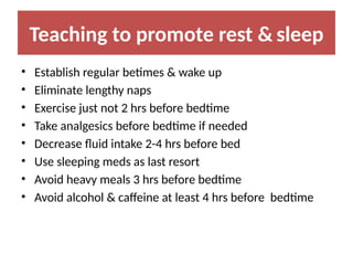 Teaching to promote rest & sleep
• Establish regular betimes & wake up
• Eliminate lengthy naps
• Exercise just not 2 hrs before bedtime
• Take analgesics before bedtime if needed
• Decrease fluid intake 2-4 hrs before bed
• Use sleeping meds as last resort
• Avoid heavy meals 3 hrs before bedtime
• Avoid alcohol & caffeine at least 4 hrs before bedtime
 
