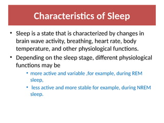 Characteristics of Sleep
• Sleep is a state that is characterized by changes in
brain wave activity, breathing, heart rate, body
temperature, and other physiological functions.
• Depending on the sleep stage, different physiological
functions may be
• more active and variable ,for example, during REM
sleep,
• less active and more stable for example, during NREM
sleep.
 