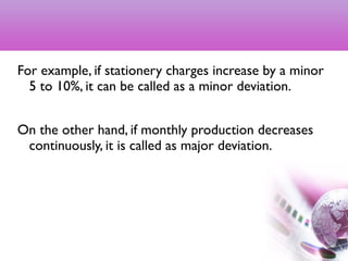 For example, if stationery charges increase by a minor
5 to 10%, it can be called as a minor deviation.
On the other hand, if monthly production decreases
continuously, it is called as major deviation.
11
 