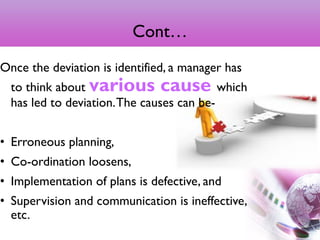 Cont…
Once the deviation is identified, a manager has
to think about various cause which
has led to deviation.The causes can be-
• Erroneous planning,
• Co-ordination loosens,
• Implementation of plans is defective, and
• Supervision and communication is ineffective,
etc.
12
 