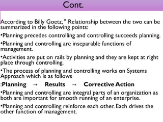 Cont.
According to Billy Goetz, " Relationship between the two can be
summarized in the following points:
•Planning precedes controlling and controlling succeeds planning.
•Planning and controlling are inseparable functions of
management.
•Activities are put on rails by planning and they are kept at right
place through controlling.
•The process of planning and controlling works on Systems
Approach which is as follows
:Planning         Results         Corrective Action→ →
•Planning and controlling are integral parts of an organization as
both are important for smooth running of an enterprise.
•Planning and controlling reinforce each other. Each drives the
other function of management.
 