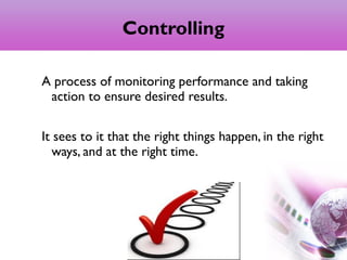 Controlling
A process of monitoring performance and taking
action to ensure desired results.
It sees to it that the right things happen, in the right
ways, and at the right time.
3
 