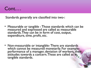 Cont.…
 Standards generally are classified into two-:
• Measurable or tangible - Those standards which can be
measured and expressed are called as measurable
standards.They can be in form of cost, output,
expenditure, time, profit, etc.
• Non-measurable or intangible- There are standards
which cannot be measured monetarily. For example-
performance of a manager, deviation of workers, their
attitudes towards a concern.These are called as in
tangible standards.
8
 