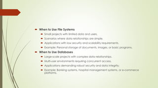  When to Use File Systems
 Small projects with limited data and users.
 Scenarios where data relationships are simple.
 Applications with low security and scalability requirements.
 Example: Personal storage of documents, images, or basic programs.
 When to Use Databases
 Large-scale projects with complex data relationships.
 Multi-user environments requiring concurrent access.
 Applications demanding robust security and data integrity.
 Example: Banking systems, hospital management systems, or e-commerce
platforms.
 