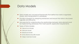 Data Models
 Data models are conceptual frameworks that define how data is organized,
stored, and manipulated in a database.
 Provide a blueprint for designing databases and ensure that data is structured
logically and efficiently.
 Are essential for understanding the relationships between data elements and
for implementing databases that meet specific application requirements.
 Types of Data Models:
 Hierarchical Model
 Network Model
 Relational Model
 Entity-Relationship (ER) Model
 Object-oriented Model
 