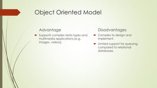 Object Oriented Model
Advantage
 Supports complex data types and
multimedia applications.(e.g.,
images, videos).
Disadvantages
 Complex to design and
implement.
 Limited support for querying
compared to relational
databases.
 