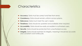 Characteristics
 Accuracy: Data must be correct and free from errors.
 Consistency: Data should remain uniform across systems.
 Relevance: Data must meet the user’s needs.
 Timeliness: Data should be updated and available when required.
 Accessibility: Data should be easily accessible to authorized users.
 Security: Data should be protected from unauthorized access.
 Integrity: Data should maintain its integrity, meaning it should be accurate
and consistent over its lifecycle.
 