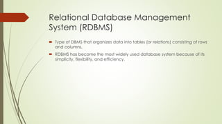 Relational Database Management
System (RDBMS)
 Type of DBMS that organizes data into tables (or relations) consisting of rows
and columns.
 RDBMS has become the most widely used database system because of its
simplicity, flexibility, and efficiency.
 