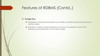 Features of RDBMS (Contd..)
 Foreign Key
 Establishes a relationship between two tables by referencing the primary key of
another table.
 Example: A table named Enrollments can have a StudentID column that
references the StudentID in the Students table.
 