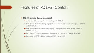Features of RDBMS (Contd..)
 SQL (Structured Query Language)
 A standard language for interacting with RDBMS.
 DDL (Data Definition Language): Defines the database structure (e.g., CREATE,
ALTER, DROP).
 DML (Data Manipulation Language): Manages data (e.g., INSERT, UPDATE,
DELETE, SELECT).
 DCL (Data Control Language): Manages access (e.g., GRANT, REVOKE).
 Example: SELECT * FROM Students WHERE Age > 20;
 