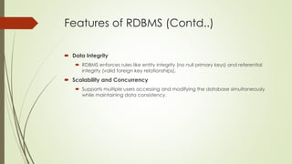 Features of RDBMS (Contd..)
 Data Integrity
 RDBMS enforces rules like entity integrity (no null primary keys) and referential
integrity (valid foreign key relationships).
 Scalability and Concurrency
 Supports multiple users accessing and modifying the database simultaneously
while maintaining data consistency.
 