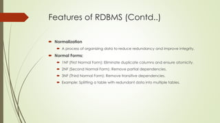 Features of RDBMS (Contd..)
 Normalization
 A process of organizing data to reduce redundancy and improve integrity.
 Normal Forms:
 1NF (First Normal Form): Eliminate duplicate columns and ensure atomicity.
 2NF (Second Normal Form): Remove partial dependencies.
 3NF (Third Normal Form): Remove transitive dependencies.
 Example: Splitting a table with redundant data into multiple tables.
 