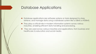 Database Applications
 Database applications are software systems or tools designed to store,
retrieve, and manage data using a database system like a DBMS or RDBMS.
 They play a critical role in modern information systems across various
industries, enabling efficient data handling and processing.
 They are used across various industries and applications, from business and
healthcare to education and social media.
 