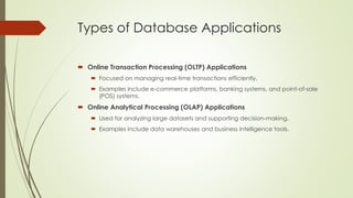 Types of Database Applications
 Online Transaction Processing (OLTP) Applications
 Focused on managing real-time transactions efficiently.
 Examples include e-commerce platforms, banking systems, and point-of-sale
(POS) systems.
 Online Analytical Processing (OLAP) Applications
 Used for analyzing large datasets and supporting decision-making.
 Examples include data warehouses and business intelligence tools.
 