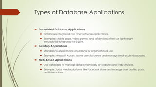 Types of Database Applications
 Embedded Database Applications
 Databases integrated into other software applications.
 Examples: Mobile apps, video games, and IoT devices often use lightweight
embedded databases like SQLite.
 Desktop Applications
 Standalone applications for personal or organizational use.
 Example: Microsoft Access allows users to create and manage small-scale databases.
 Web-Based Applications
 Use databases to manage data dynamically for websites and web services.
 Example: Social media platforms like Facebook store and manage user profiles, posts,
and interactions.
 