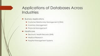Applications of Databases Across
Industries
 Business Applications
 Customer Relationship Management (CRM)
 Inventory Management
 Financial Management
 Healthcare
 Electronic Health Records (EHR)
 Medical Research
 Hospital Management Systems
 