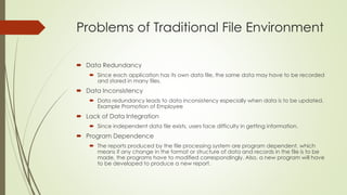 Problems of Traditional File Environment
 Data Redundancy
 Since each application has its own data file, the same data may have to be recorded
and stored in many files.
 Data Inconsistency
 Data redundancy leads to data inconsistency especially when data is to be updated.
Example Promotion of Employee
 Lack of Data Integration
 Since independent data file exists, users face difficulty in getting information.
 Program Dependence
 The reports produced by the file processing system are program dependent, which
means if any change in the format or structure of data and records in the file is to be
made, the programs have to modified correspondingly. Also, a new program will have
to be developed to produce a new report.
 
