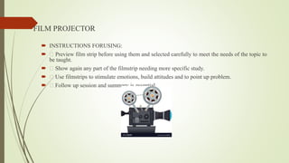 FILM PROJECTOR
 INSTRUCTIONS FORUSING:
 Preview film strip before using them and selected carefully to meet the needs of the topic to
be taught.
 Show again any part of the filmstrip needing more specific study.
 Use filmstrips to stimulate emotions, build attitudes and to point up problem.
 Follow up session and summary is essential.
 
