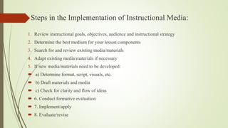 Steps in the Implementation of Instructional Media:
1. Review instructional goals, objectives, audience and instructional strategy
2. Determine the best medium for your lesson components
3. Search for and review existing media/materials
4. Adapt existing media/materials if necessary
5. If new media/materials need to be developed:
 a) Determine format, script, visuals, etc.
 b) Draft materials and media
 c) Check for clarity and flow of ideas
 6. Conduct formative evaluation
 7. Implement/apply
 8. Evaluate/revise
 