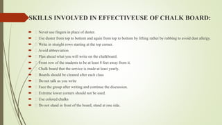 SKILLS INVOLVED IN EFFECTIVEUSE OF CHALK BOARD:
 Never use fingers in place of duster.
 Use duster from top to bottom and again from top to bottom by lifting rather by rubbing to avoid dust allergy.
 Write in straight rows starting at the top corner.
 Avoid abbreviation
 Plan ahead what you will write on the chalkboard.
 Front row of the students to be at least 8 feet away from it.
 Chalk board that the service is made at least yearly.
 Boards should be cleaned after each class
 Do not talk as you write
 Face the group after writing and continue the discussion.
 Extreme lower corners should not be used.
 Use colored chalks
 Do not stand in front of the board, stand at one side.
 
