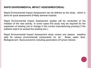 RAPID ENVIRONMENTAL IMPACT ASSESSMENT(REIA):

Rapid Environmental Impact Assessment can be defined as the study , which is
done for quick assessment of likely adverse impacts.

Rapid Environmental Impact Assessment studies will be conducted at the
initiation of the new activity. In some cases this study may be required for the
expansion of existing unit or change in the current manufacturing process( if the
pollution load is to exceed the existing one ).

Rapid Environmental Impact Assessment study covers one season baseline
data for various environmental components viz. Air , Noise, water, land,
Biological and Socio-economic including parameters of human interest.
 