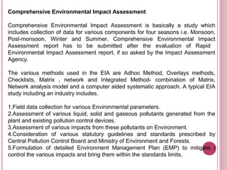 Comprehensive Environmental Impact Assessment

Comprehensive Environmental Impact Assessment is basically a study which
includes collection of data for various components for four seasons i.e. Monsoon,
Post-monsoon, Winter and Summer. Comprehensive Environmental Impact
Assessment report has to be submitted after the evaluation of Rapid
Environmental Impact Assessment report, if so asked by the Impact Assessment
Agency.

The various methods used in the EIA are Adhoc Method, Overlays methods,
Checklists, Matrix , network and Integrated Method- combination of Matrix,
Network analysis model and a computer aided systematic approach. A typical EIA
study including an industry includes.

1.Field data collection for various Environmental parameters.
2.Assessment of various liquid, solid and gaseous pollutants generated from the
plant and existing pollution control devices.
3.Assessment of various impacts from these pollutants on Environment.
4.Consideration of various statutory guidelines and standards prescribed by
Central Pollution Control Board and Ministry of Environment and Forests.
5.Formulation of detailed Environment Management Plan (EMP) to mitigate /
control the various impacts and bring them within the standards limits.
 