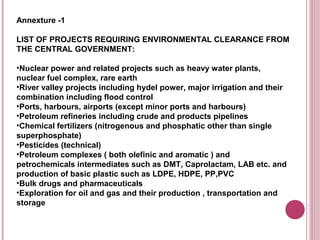 Annexture -1

LIST OF PROJECTS REQUIRING ENVIRONMENTAL CLEARANCE FROM
THE CENTRAL GOVERNMENT:

•Nuclear power and related projects such as heavy water plants,
nuclear fuel complex, rare earth
•River valley projects including hydel power, major irrigation and their
combination including flood control
•Ports, harbours, airports (except minor ports and harbours)
•Petroleum refineries including crude and products pipelines
•Chemical fertilizers (nitrogenous and phosphatic other than single
superphosphate)
•Pesticides (technical)
•Petroleum complexes ( both olefinic and aromatic ) and
petrochemicals intermediates such as DMT, Caprolactam, LAB etc. and
production of basic plastic such as LDPE, HDPE, PP,PVC
•Bulk drugs and pharmaceuticals
•Exploration for oil and gas and their production , transportation and
storage
 